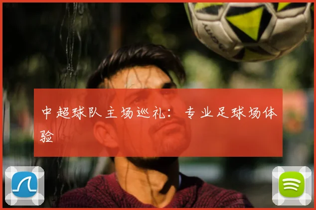 中超球队主场巡礼:专业足球场体验