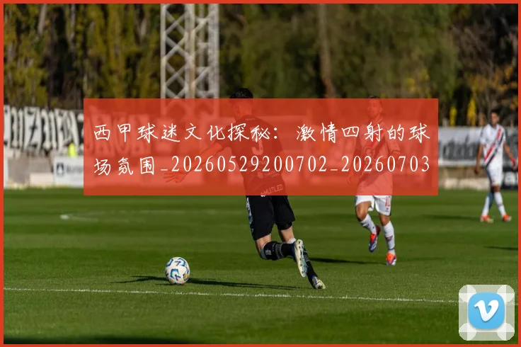西甲球迷文化探秘:激情四射的球场氛围_20260529200702_20260703181906