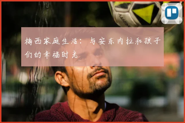 梅西家庭生活：与安东内拉和孩子们的幸福时光