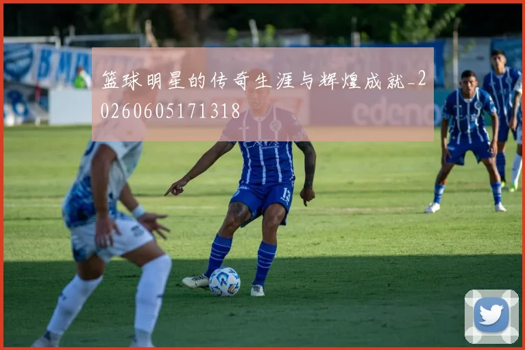 篮球明星的传奇生涯与辉煌成就_20260605171318