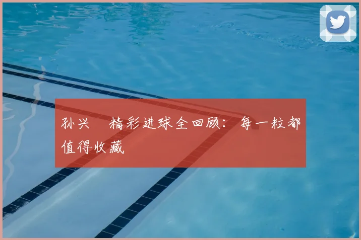 孙兴慜精彩进球全回顾:每一粒都值得收藏