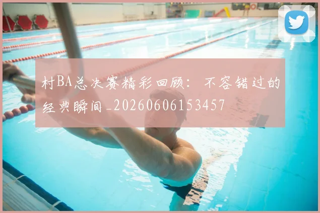 村BA总决赛精彩回顾:不容错过的经典瞬间_20260606153457