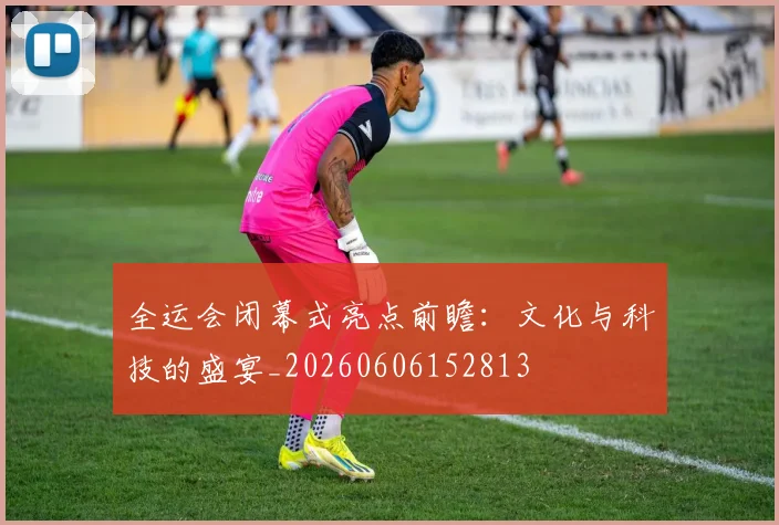 全运会闭幕式亮点前瞻:文化与科技的盛宴_20260606152813