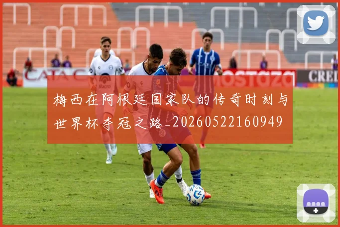梅西在阿根廷国家队的传奇时刻与世界杯夺冠之路_20260522160949