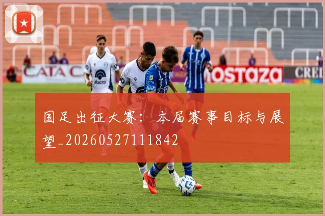 国足出征大赛：本届赛事目标与展望_20260527111842