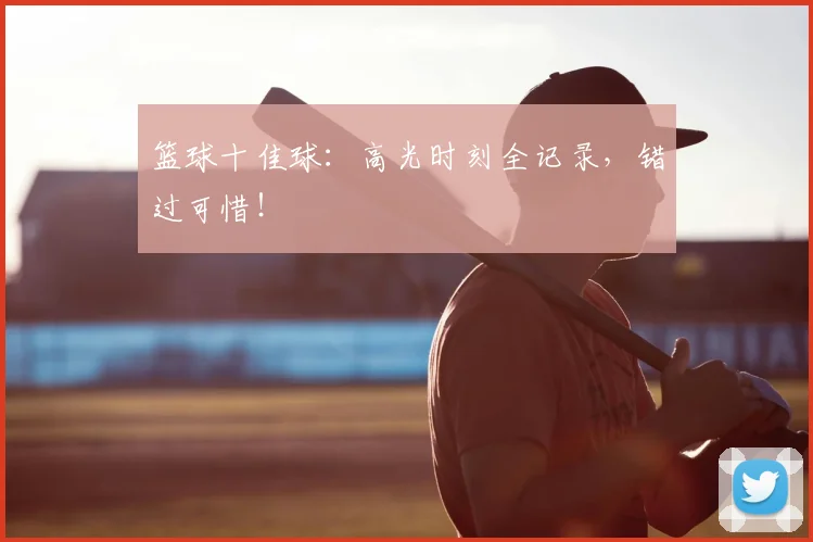 篮球十佳球:高光时刻全记录,错过可惜!