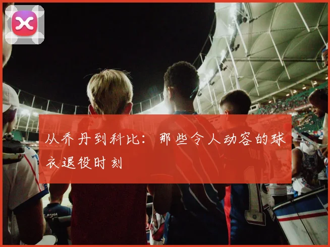 从乔丹到科比:那些令人动容的球衣退役时刻